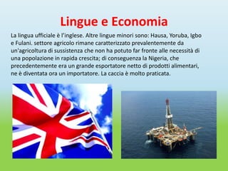 Lingue e Economia
La lingua ufficiale è l’inglese. Altre lingue minori sono: Hausa, Yoruba, Igbo
e Fulani. settore agricolo rimane caratterizzato prevalentemente da
un'agricoltura di sussistenza che non ha potuto far fronte alle necessità di
una popolazione in rapida crescita; di conseguenza la Nigeria, che
precedentemente era un grande esportatore netto di prodotti alimentari,
ne è diventata ora un importatore. La caccia è molto praticata.
 