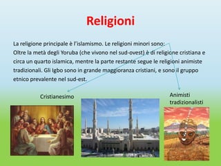 Religioni
La religione principale è l’islamismo. Le religioni minori sono:
Oltre la metà degli Yoruba (che vivono nel sud-ovest) è di religione cristiana e
circa un quarto islamica, mentre la parte restante segue le religioni animiste
tradizionali. Gli Igbo sono in grande maggioranza cristiani, e sono il gruppo
etnico prevalente nel sud-est.

           Cristianesimo                                         Animisti
                                                                 tradizionalisti
 