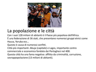 La popolazione e le città
Con i suoi 128 milioni di abitanti è il Paese più popoloso dell’Africa.
È una federazione di 36 stati, che presentano numerosi gruppi etnici come
Hausa, Yoruba ecc…
Questo è causa di numerosi confitti.
Città più importanti: Abuja (capitale) e Lagos, importante centro
commerciale e economico fondato dai Portoghesi nel 400.
Questa città ha una fama negativa: afflitta da criminalità, corruzione,
sovrappopolazione (13 milioni di abitanti).
 