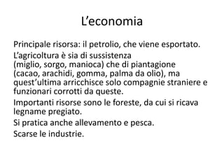 L’economia
Principale risorsa: il petrolio, che viene esportato.
L’agricoltura è sia di sussistenza
(miglio, sorgo, manioca) che di piantagione
(cacao, arachidi, gomma, palma da olio), ma
quest’ultima arricchisce solo compagnie straniere e
funzionari corrotti da queste.
Importanti risorse sono le foreste, da cui si ricava
legname pregiato.
Si pratica anche allevamento e pesca.
Scarse le industrie.
 