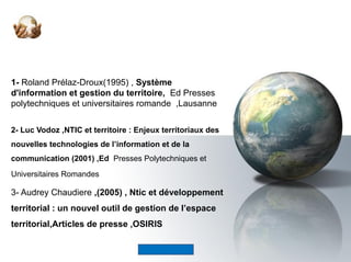 1- Roland Prélaz-Droux(1995) , Système
d'information et gestion du territoire,  Ed Presses 
polytechniques et universitaires romande  ,Lausanne
2- Luc Vodoz ,NTIC et territoire : Enjeux territoriaux des
nouvelles technologies de l’information et de la
communication (2001) ,Ed Presses Polytechniques et 
Universitaires Romandes 
3- Audrey Chaudiere ,(2005) , Ntic et développement
territorial : un nouvel outil de gestion de l’espace
territorial,Articles de presse ,OSIRIS
 