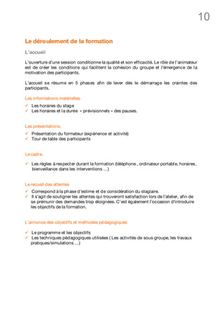 10

Le déroulement de la formation
L’accueil

L’ouverture d’une session conditionne la qualité et son efficacité. Le rôle de l’animateur
est de créer les conditions qui facilitent la cohésion du groupe et l’émergence de l a
motivation des participants.

L’accueil se résume en 5 phases afin de lever dès le démarrage les craintes des
participants.

Les informations matérielles
ü   Les horaires du stage
ü   Les horaires et l a durée « prévisionnels » des pauses.


Les présentations.
ü   Présentation du formateur (expérience et activité)
ü   Tour de table des participants


Le cadre.

ü   Les règles à respect er durant la formation (téléphone , ordinateur portabl e, horaires,
    bienveillance dans les interventions …)


Le recueil des attentes
ü    Correspond à la ph ase d’estime et de considération du stagiaire.
ü    Il s’agit de souligner les attentes qui trouveront satisfaction lors de l’atelier, afin de
    se prémunir des demandes trop éloignées. C’est également l’occasion d’introduire
    les objectifs de la formation.


L’annonce des obj ectifs et méthodes pédagogiques

ü   Le programme et les objectifs
ü   Les techniques pédagogiques utilisées ( Les activités de sous groupe, les travaux
    pratiques/simulations …)
 