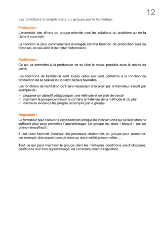 12
Les fonctions à remplir dans un groupe par le formateur

Production :
L’ensemble des efforts du groupe orientés vers les solutions du problème ou de l a
tâche à accomplir.

La fonction la plus communément envisagée comme fonction de production sera de
favoriser, de recu eillir et de traiter l’information.


Facilitation :
Ce qui va permettre à la production de se faire le mieux possible avec le moins de
peine.

Les fonctions de facilitation sont toutes celles qui vont permettre à la fonction de
production de se réaliser de la façon la plus favorable.
Les fonctions de facilitation qu’il sera nécessaire d’exercer par le formateur seront par
exempl e de :
ü   proposer un objectif pédagogique, une méthode et un plan de travail
ü   maintenir le groupe centré sur le contenu à l’intérieur de la méthode et du plan
ü   mettre en évidence les progrès accomplis par le groupe.


Régulation :
Le formateur peut recourir à cette fonction lorsque les interventions sur la facilitation ne
suffisent plus pour permettre l’apprentissage. Le groupe est alors « bloqué » par un
phénomène affectif.
Il faut donc favoriser l’analyse des processus relationnels du groupe pour surmonter,
par exemple, des oppositions de clans ou des rivalités personnelles …

Tout ce qui peut maintenir le groupe dans les meilleures conditions psychologiques,
conditions d’un bon apprentissage, est considéré comme régulation.
 