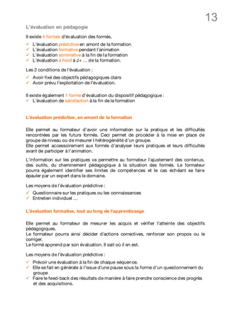 13
L’évaluation en pédagogie
Il existe 4 formes d’évaluation des formés.
ü   L’évaluation prédictive en amont de la formation
ü   L’évaluation formative pendant l’animation
ü   L’évaluation sommative à la fin de l a formation
ü   L’évaluation à froid à J+ … de la formation.

Les 2 conditions de l’évaluation :
ü   Avoir fixé des objectifs pédagogiques clairs
ü   Avoir prévu l’exploitation de l’évaluation.

Il existe également 1 forme d’évaluation du dispositif pédagogique :
ü L’évaluation de satisfaction à la fin de la formation


L’évaluation prédictive, en amont de la formation

Elle permet au formateur d’avoir une information sur la pratique et les difficultés
rencontrées par les futurs formés. Ceci permet de procéder à la mise en place de
groupe de niveau ou de mesurer l hét érogénéité d’un groupe.
Elle permet accessoirement aux formés d’analyser l eurs pratiques et leurs difficultés
avant de participer à l’animation.
L’information sur les pratiques va permettre au formateur l’ajustement des contenus,
des outils, du cheminement pédagogique à la situation des formés. Le formateur
pourra également identifier ses limites de compét ences et le cas éch éant se faire
épauler par un expert dans le domaine.

Les moyens de l’évaluation prédictive :
ü   Questionnaire sur les pratiques ou les connaissances
ü   Entretien individuel …

L’évaluation formative, tout au long de l’apprentissage

Elle permet au formateur de mesurer les acquis et vérifier l’atteinte des objectifs
pédagogiques.
Le formateur pourra ainsi décider d’actions correctives, renforcer son propos ou le
corriger.
Le formé apprend par son évaluation. Il sait où il en est.

Les moyens de l’évaluation prédictive :
ü   Prévoir une évaluation à la fin de chaque séquen ce.
ü   Elle se fait en générale à l’issue d’une pause sous la forme d’un questionnement du
    groupe
ü   Faire le feed-back des résultats de manière à faire prendre conscience des progrès
    et des acquisitions.
 