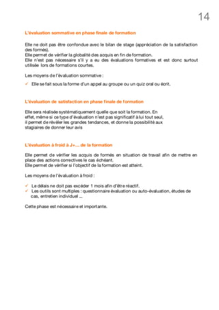 14
L’évaluation sommative en phase finale de formation

Elle ne doit pas être confondue avec le bilan de stage (appréciation de la satisfaction
des formés).
Elle permet de vérifier la globalité des acquis en fin de formation.
Elle n’est pas nécessaire s’il y a eu des évaluations formatives et est donc surtout
utilisée lors de formations courtes.

Les moyens de l’évaluation sommative :
ü   Elle se fait sous la forme d’un appel au groupe ou un quiz oral ou écrit.



L’évaluation de satisfaction en phase finale de formation

Elle sera réalisée systématiquement quelle que soit la formation. En
effet, même si ce type d’évaluation n’est pas significatif à lui tout seul,
il permet de révéler les grandes tendances, et donne la possibilité aux
stagiaires de donner leur avis



L’évaluation à froid à J+… de la formation

Elle permet de vérifier les acquis de formés en situation de travail afin de mettre en
place des actions correctives le cas échéant.
Elle permet de vérifier si l’objectif de la formation est atteint.

Les moyens de l’évaluation à froid :

ü   Le délais ne doit pas excéder 1 mois afin d’être réactif.
ü   Les outils sont multiples : questionnaire évaluation ou auto-évaluation, études de
    cas, entretien individuel ...

Cette phase est nécessaire et import ante.
 