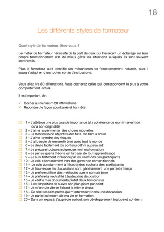 18

              Les différents styles de formateur

Quel style de formateur êtes-vous ?

Le métier de formateur nécessite de la part de ceux qui l’exercent un éclairage sur leur
propre fonctionnement afin de mieux gérer les situations auxquels ils sont souvent
confrontés.

Plus le formateur aura identifié ses mécanismes de fonctionnement naturels, plus il
saura s’adapt er dans toutes sortes de situations.


Vous allez lire 80 affirmations. Vous cocherez celles qui correspondent le plus à votre
comportement actuel.

Il est important de :

ü   Cocher au minimum 20 affirmations
ü   Répondre de façon spontanée et honnête



¨    1 – J’attribue une plus grande importance à l a cohérence de mon intervention
          qu’à son originalité
¨    2 – J’aime expérimenter des choses nouvelles
¨    3 – La transmission objective des faits me tient à cœur
¨    4 – J’aime prendre des risques
¨    5 – J’ai besoin de me sentir bien avec tout le monde
¨    6 – Je dévie facilement du contenu défini auparavant
¨    7 – Je prépare toujours soigneusement ma formation
¨    8 – Je pense que la théorie est la base de tout apprentissage
¨    9 – Je suis fortement influencé par les réactions des participants
¨   10 – Je vais spontanément vers des gens non conventionnels
¨   11 – Je suis constamment à l’écoute des souhaits des participants
¨   12 – Je trouve que les discussions sont généralement une pert e de temps
¨   13 – Je préfère utiliser des méthodes qu e je connais bien
¨   14 – Je préfère la neutralité à toute prise de position
¨   15 – Je vérifie mes documents plutôt deux fois qu’une
¨   16 – Il est important de suivre son plan point par point
¨   17 – Je m’ennuie vite en faisant la même chose
¨   18 – Ce sont les faits précis qui m’intéressent dans une discussion
¨   19 – Je parle facilement de ma vie en formation
¨   20 – Dans un exposé, j’apprécie surtout son développement logique et cohérent
 