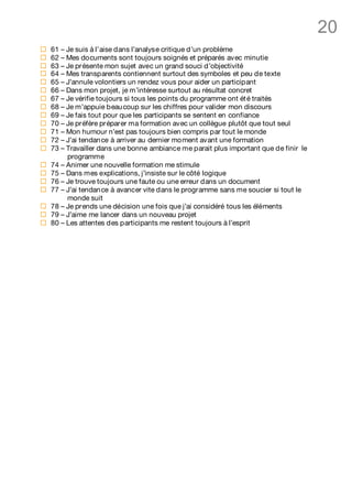 20
¨   61 – Je suis à l’aise dans l’analyse critique d’un problème
¨   62 – Mes documents sont toujours soignés et préparés avec minutie
¨   63 – Je présente mon sujet avec un grand souci d’objectivité
¨   64 – Mes transparents contiennent surtout des symboles et peu de texte
¨   65 – J’annule volontiers un rendez vous pour aider un participant
¨   66 – Dans mon projet, je m’intéresse surtout au résultat concret
¨   67 – Je vérifie toujours si tous les points du programme ont ét é traités
¨   68 – Je m’appuie beau coup sur les chiffres pour valider mon discours
¨   69 – Je fais tout pour que les participants se sentent en confiance
¨   70 – Je préfère préparer ma formation avec un collègue plutôt que tout seul
¨   71 – Mon humour n’est pas toujours bien compris par tout le monde
¨   72 – J’ai tendan ce à arriver au dernier moment avant une formation
¨   73 – Travailler dans une bonne ambiance me parait plus important que de finir le
         programme
¨   74 – Animer une nouvelle formation me stimule
¨   75 – Dans mes explications, j’insiste sur le côté logique
¨   76 – Je trouve toujours une faute ou une erreur dans un document
¨   77 – J’ai tendan ce à avancer vite dans le programme sans me soucier si tout le
         monde suit
¨   78 – Je prends une décision une fois que j’ai considéré tous les éléments
¨   79 – J’aime me lancer dans un nouveau projet
¨   80 – Les attentes des participants me restent toujours à l’esprit
 