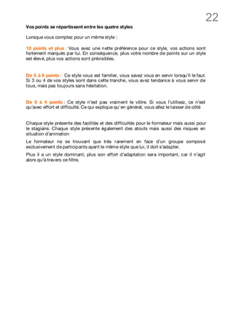 22
Vos points se répartissent entre les quatre styles

Lorsque vous comptez pour un même style :

10 points et plus : Vous avez une n ette préférence pour ce style, vos actions sont
fortement marqués par lui. En conséquen ce, plus votre nombre de points sur un style
est élevé, plus vos actions sont prévisibles.


De 5 à 9 points : Ce style vous est familier, vous savez vous en servir lorsqu’il le faut.
Si 3 ou 4 de vos styles sont dans cette tranche, vous avez tendance à vous servir de
tous, mais pas toujours sans hésitation.


De 0 à 4 points : Ce style n’est pas vraiment le vôtre. Si vous l’utilisez, ce n’est
qu’avec effort et difficulté. Ce qui explique qu’en général, vous allez le l aisser de côté


Chaque style présente des facilités et des difficultés pour le formateur mais aussi pour
le stagiaire. Chaque style présente également des atouts mais aussi des risques en
situation d’animation
Le formateur ne se trouvant que très rarement en face d’un groupe composé
exclusivement de participants ayant le même style que lui, il doit s’adapter.
Plus il a un style dominant, plus son effort d’adaptation sera important, car il n’agit
alors qu’à travers ce filtre.
 
