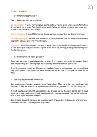 23
L’EXPLORATEUR

ü   Comment le reconnaître ?

Ses préférences sont les suivantes :

La nouveauté : Rien ne l'ennuie plus que la routine, il aime avoir une nouvelle formation
à concevoir ou animer. Son imagination est infatigable, il aime apporter ses idées aux
autres, il est force de proposition.

L'improvisation : Il a plutôt tendance à préparer son intervention au dernier moment.

La prise de risque : Animer une formation pour la première fois ou tenter une nouvelle
approche pédagogique ne l'inquiète pas.

L'humour : il manie aisément l'humour. Il est toujours prêt à dédramatiser une situation,
à s'en sortir par une plaisanterie. Il peut avoir envie de provoquer les participants pour
les faire avancer.


ü   Comment anime-t-il son groupe ?

Dans ses exposés, il parle beaucoup et vite. Son discours attire vite l’attention. Dans
ses propos imagés, il privilégie plutôt le cadre général qu e le cas particulier.

Il est très souple quant au déroulement pédagogique et est preneur des suggestions
des participants. Il rebondit sur leurs remarques et est prêt à changer de sujet s’il le
faut.


ü   Les risques potentiels à identifier.

Les personnes l’écoute souvent avec fascination. Mais à la fin, un sentiment de
frustration peut les envahir car ils constatent que l e programme n’a pas été respecté.

Il n’est pas toujours attentif aux réactions du groupe car est trop pris par le sien. Il peut
ainsi, sans s’en rendre compt e et sans le vouloir, blesser ou gêner des participants par
son humour pas toujours compris.

Ses propos peuvent manquer de précision car il n’a pas pris le temps de chercher des
données précises pour ét ayer ses arguments
 