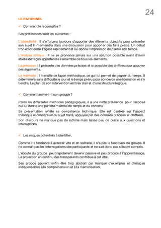 24
LE RATIONNEL

ü   Comment le reconnaître ?

Ses préférences sont les suivantes :

L'objectivité : Il s'efforcera toujours d'apporter des éléments objectifs pour présenter
son sujet Il interviendra dans une discussion pour apporter des faits précis. Un débat
trop émotionnel l'agace rapidement et lui donne l'impression de perdre son t emps.
L'analyse critique : Il ne se prononce jamais sur une solution possible avant d'avoir
étudié de façon approfondie l'ensemble de tous les éléments.

La précision : Il présente des données précises et si possible des chiffres pour appuyer
des arguments.
La méthode : Il travaille de façon méthodique, ce qui lui permet de gagner du temps. Il
déterminera sans difficulté le jour et le t emps prévu pour concevoir une formation et s'y
tiendra. Le plan de son intervention est très clair et d'une structure logique.


ü   Comment anime-t-il son groupe ?

Parmi les différentes méthodes pédagogiques, il a une nette préférence pour l’exposé
qui lui donne une parfaite maîtrise de temps et du contenu
Sa présentation reflète sa compétence technique. Elle est centrée sur l’aspect
théorique et conceptuel du sujet traité, appuyée par des données précises et chiffrées.
Son discours ne manque pas de rythme mais laisse peu de place aux questions et
interruptions.


ü   Les risques potentiels à identifier.

Comme il a tendance à avancer vite et en solitaire, il n’a pas le feed back du groupe. Il
ne connaît pas les interrogations des participants et ne sait donc pas s’ils ont compris.

L’écoute du groupe peut rapidement devenir passive et peu propice à l’apprentissage.
La projection en continu des transparents contribue à cet état.
Ses propos peuvent enfin être trop abstrait par manque d’exemples et d’images
indispensables à la compréhension et à l a mémorisation.
 
