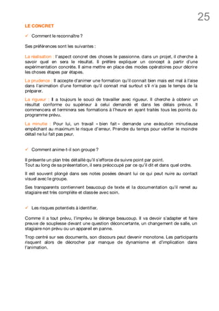 25
LE CONCRET

ü   Comment le reconnaître ?

Ses préférences sont les suivantes :

La réalisation : l'aspect concret des choses le passionne. dans un projet, il cherche à
savoir quel en sera le résultat. Il préfère expliquer un concept à partir d'une
expérimentation concrète. Il aime mettre en place des modes opératoires pour décrire
les choses étapes par étapes.
La prudence : Il accepte d'animer une formation qu'il connait bien mais est mal à l'aise
dans l'animation d'une formation qu'il connait mal surtout s'il n'a pas le temps de la
préparer.
La rigueur : Il a toujours le souci de travailler avec rigueur. Il cherche à obtenir un
résultat conforme ou supérieur à celui demandé et dans les délais prévus. Il
commencera et t erminera ses formations à l’heure en ayant traités tous les points du
programme prévu.

La minutie : Pour lui, un travail « bien fait » demande une exécution minutieuse
empêchant au maximum le risque d’erreur. Prendre du temps pour vérifier le moindre
détail ne lui fait pas peur.


ü   Comment anime-t-il son groupe ?

Il présente un plan très dét aillé qu’il s’efforce de suivre point par point.
Tout au long de sa présentation, il sera préoccupé par ce qu’il dit et dans quel ordre.
Il est souvent plongé dans ses notes posées devant lui ce qui peut nuire au contact
visuel avec l e groupe.
Ses transparents contiennent beaucoup de texte et l a documentation qu’il remet au
stagiaire est très compl ète et classée avec soin.


ü   Les risques potentiels à identifier.

Comme il a tout prévu, l’imprévu le dérange beaucoup. Il va devoir s’adapter et faire
preuve de souplesse devant une question déconcertante, un changement de salle, un
stagiaire non prévu ou un appareil en panne.
Trop centré sur ses documents, son discours peut devenir monotone. Les participants
risquent alors de décrocher par manque de dynamisme et d’implication dans
l’animation.
 