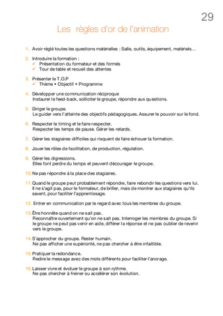 29
                Les règles d’or de l’animation

1. Avoir réglé toutes les questions matérielles : Salle, outils, équipement, matériels…

2. Introduire la formation :
   ü Présentation du formateur et des formés
   ü Tour de table et recueil des attentes

3. Présenter le T.O.P
   ü Thème w Objectif w Programme

4. Développer une communication réciproque
   Instaurer l e feed-back, solliciter le groupe, répondre aux qu estions.

5. Diriger le groupe.
   Le guider vers l’atteinte des objectifs pédagogiques. Assurer le pouvoir sur le fond.

6. Respecter le timing et le faire respecter.
   Respecter les temps de pause. Gérer les retards.

7. Gérer les stagiaires difficiles qui risquent de faire échouer la formation.

8. Jouer les rôles de facilitation, de production, régulation.

9. Gérer les digressions.
   Elles font perdre du temps et peuvent décourager le groupe.

10. Ne pas répondre à la place des stagiaires.

11. Quand le groupe peut probablement répondre, faire rebondir les questions vers lui.
    Il ne s’agit pas, pour le formateur, de briller, mais de montrer aux stagiaires qu‘ils
    savent, pour faciliter l’apprentissage.

12. Entrer en communication par le regard avec tous les membres du groupe.

13. Être honnête quand on ne sait pas.
    Reconnaître ouvertement qu’on ne sait pas. Interroger les membres du groupe. Si
    le groupe ne peut pas venir en aide, différer l a réponse et ne pas oublier de revenir
    vers le groupe.

14. S’approcher du groupe. Rester humain.
    Ne pas afficher une supériorité, ne pas chercher à être infaillible.

15. Pratiquer la redondance.
    Redire le message avec des mots différents pour faciliter l’ancrage.

16. Laisser vivre et évoluer le groupe à son rythme.
    Ne pas chercher à freiner ou accélérer son évolution.
 