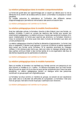 4
La relation pédagogique dans le modèle comportementaliste
Le formé est guidé dans son apprentissage par un expert qui décide pour lui de sa
démarche et du chemin de sa découverte du savoir. Le formateur lui propose un savoir
parcellisé.
Ce modèle préconise la redondance et l’utilisation des différents canaux
d’apprentissage pour permettre la mémorisation des savoirs et savoirs faire

La relation pédagogique est centrée sur le formé.

La relation pédagogique dans le modèle fonctionnaliste
Avec les méthodes actives, l e formateur cherche à être d’abord, pour ses formés, un
éveilleur d’intérêts. Il prend en compte les réactions des formés pour ajuster son
cheminement pédagogique. La relation entre eux n’existe pas seulement à propos d’un
savoir intellectualisé. Le formé peut exprimé ses émotions. Le formateur cherche à
mieux le comprendre et le situe aussi bien dans l’univers de formation que dans son
univers professionnel.
La relation pédagogique cherche à faciliter la démarche d’appropriation ; le formé n’est
plus un réceptacl e, il devient sujet agissant. Le pouvoir d’instituer la relation appartient
alors autant aux formés qu’au format eur. Si le caractère autoritaire du message
s’efface, il n’en demeure pas moins que, dans son style, le message échangé par l es
deux parties continue d’obéir à des normes tacites et à une organisation des lieux et
des tâches respect ée par les part enaires en présence.

La relation pédagogique est centrée sur le formé

La relation pédagogique dans le modèle humaniste

Dans ce modèle, le formateur se manifeste aux formés comme une personne et non
plus comme un modèle ou un « maître ». Il s’efforce d’accepter ceux qu’il doit former
tels qu’ils sont en ayant vis-à-vis d’eux le souci de les comprendre pour mieux l es aider
(empathie). La relation pédagogique devient un dialogue entre des personnes
constituant un groupe ayant son originalité propre.

Le formateur se situe comme un membre du groupe, se servant de son expérience
pour aider celui-ci à élucider ses difficultés et à progresser. Le format eur n’est plus
hors du groupe, il est dans et avec le groupe, il participe à son évolution.

La relation pédagogique est centrée sur le groupe.
 