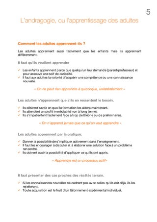 5
    L’andragogie, ou l’apprentissage des adultes


Comment les adultes apprennent-ils ?

Les adultes apprennent aussi facilement que les enfants mais ils apprennent
différemment.

Il faut qu’ils veuillent apprendre

ü   Les enfants apprennent parce que quelqu’un leur demande (parent/professeur) et
    pour assouvir une soif de curiosité.
ü   Il faut aux adultes la volonté d’acquérir une compétence ou une connaissance
    nouvelle.

            « On ne peut rien apprendre à quiconque, unilatéralement »


Les adultes n’apprennent que s’ils en ressentent le besoin.

ü   Ils désirent savoir en quoi la formation les aidera maintenant.
ü   Ils attendent un profit immédiat (et non à long terme).
ü   Ils s’impatientent facilement face à trop de théorie ou de préliminaires.

                « On n’apprend jamais que ce qu’on veut apprendre »


Les adultes apprennent par la pratique.

ü   Donner la possibilité de s’impliquer activement dans l’enseignement.
ü   Il faut les encourager à discuter et à élaborer une solution face à un problème
    ren contré.
ü   Ils doivent avoir la possibilité d’appliquer ce qu’ils ont appris.

                         « Apprendre est un processus actif»



Il faut présenter des cas proches des réalités terrain.

ü   Si les connaissances nouvelles ne cadrent pas avec celles qu’ils ont déjà, ils les
    rej etteront.
ü   Toute acquisition est le fruit d’un tâtonnement expérimental individuel.
 