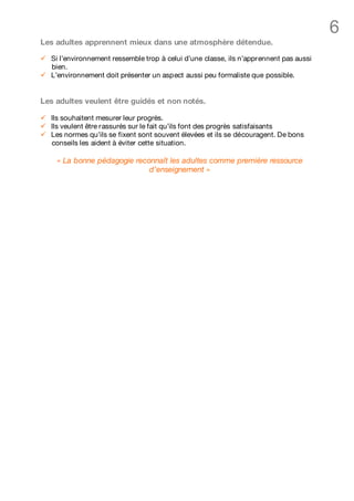 6
Les adultes apprennent mieux dans une atmosphère détendue.

ü   Si l’environnement ressemble trop à celui d’une classe, ils n’apprennent pas aussi
    bien.
ü   L’environnement doit présenter un aspect aussi peu formaliste que possible.


Les adultes veulent être guidés et non notés.

ü   Ils souhaitent mesurer leur progrès.
ü   Ils veulent être rassurés sur le fait qu’ils font des progrès satisfaisants
ü   Les normes qu’ils se fixent sont souvent élevées et ils se découragent. De bons
    conseils les aident à éviter cette situation.

     « La bonne pédagogie reconnaît les adultes comme première ressource
                              d’enseignement »
 