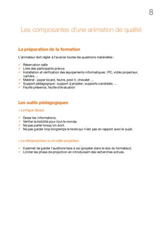 8

    Les composantes d’une animation de qualité

La préparation de la formation
L’animateur doit régler à l’avance toutes les questions mat érielles :

ü   Réservation salle
ü   Liste des participants prévus
ü   Installation et vérification des équipements informatiques : PC, vidéo project eur,
    caméra …
ü   Matériel : paper board, feutre, post it, chevalet …
ü   Support pédagogique : support à projeter, supports candidats …
ü   Feuille présence, feuille d’évaluation



Les outils pédagogiques
> Le Paper-Board

ü   Doser les informations.
ü   Vérifier la lisibilité pour tout le monde.
ü   Ne pas parler lorsqu’on écrit.
ü   Ne pas garder trop longtemps le texte qui n’est pas en rapport avec le sujet.


> Le rétroprojecteur ou le vidéo projecteur.

ü   Il permet de garder l’auditoire face à soi (projeter dans le dos du formateur).
ü   Limiter les phase de projection en introduisant des recherches actives.
 