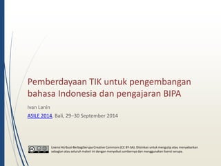 Pemberdayaan TIK untuk pengembangan 
bahasa Indonesia dan pengajaran BIPA 
Ivan Lanin 
ASILE 2014, Bali, 29–30 September 2014 
Lisensi Atribusi-BerbagiSerupa Creative Commons (CC BY-SA). Diizinkan untuk mengutip atau menyebarkan 
sebagian atau seluruh materi ini dengan menyebut sumbernya dan menggunakan lisensi serupa. 
 