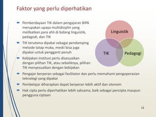 Faktor yang perlu diperhatikan 
 Pemberdayaan TIK dalam pengajaran BIPA 
merupakan upaya multidisiplin yang 
melibatkan para ahli di bidang linguistik, 
pedagodi, dan TIK 
 TIK terutama dipakai sebagai pendamping 
metode tatap muka, meski bisa juga 
dipakai untuk pengganti penuh 
 Kebijakan institusi perlu disesuaikan 
dengan pilihan TIK, atau sebaliknya, pilihan 
TIK menyesuaikan dengan kebijakan 
11 
Linguistik 
TIK Pedagogi 
 Pengajar berperan sebagai fasilitator dan perlu memahami pengoperasian 
teknologi yang dipakai 
 Pembelajar diharapkan dapat berperan lebih aktif dan otonom 
 Hak cipta perlu diperhatikan lebih saksama, baik sebagai pencipta maupun 
pengguna ciptaan 
 