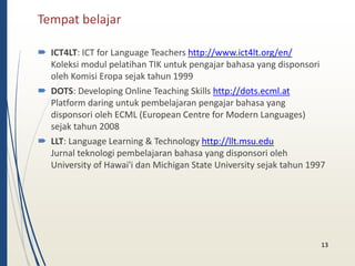Tempat belajar 
 ICT4LT: ICT for Language Teachers http://www.ict4lt.org/en/ 
Koleksi modul pelatihan TIK untuk pengajar bahasa yang disponsori 
oleh Komisi Eropa sejak tahun 1999 
 DOTS: Developing Online Teaching Skills http://dots.ecml.at 
Platform daring untuk pembelajaran pengajar bahasa yang 
disponsori oleh ECML (European Centre for Modern Languages) 
sejak tahun 2008 
 LLT: Language Learning & Technology http://llt.msu.edu 
Jurnal teknologi pembelajaran bahasa yang disponsori oleh 
University of Hawai'i dan Michigan State University sejak tahun 1997 
13 
 