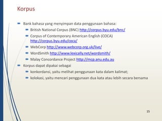 Korpus 
 Bank bahasa yang menyimpan data penggunaan bahasa: 
 British National Corpus (BNC) http://corpus.byu.edu/bnc/ 
 Corpus of Contemporary American English (COCA) 
http://corpus.byu.edu/coca/ 
 WebCorp http://www.webcorp.org.uk/live/ 
 WordSmith http://www.lexically.net/wordsmith/ 
 Malay Concordance Project http://mcp.anu.edu.au 
 Korpus dapat dipakai sebagai 
 konkordansi, yaitu melihat penggunaan kata dalam kalimat; 
 kolokasi, yaitu mencari penggunaan dua kata atau lebih secara bersama 
15 
 