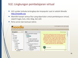 VLE: Lingkungan pembelajaran virtual 
18 
 VLE sumber terbuka terlengkap dan terpopuler saat ini adalah Moodle 
http://moodle.org 
 Memiliki hampir semua fitur yang diperlukan untuk pembelajaran virtual, 
seperti tugas, kuis, nilai, blog, dan wiki 
 Perlu server dan bantuan teknis 
 