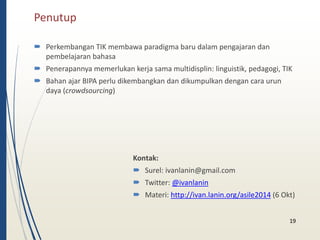 Penutup 
 Perkembangan TIK membawa paradigma baru dalam pengajaran dan 
pembelajaran bahasa 
 Penerapannya memerlukan kerja sama multidisplin: linguistik, pedagogi, TIK 
 Bahan ajar BIPA perlu dikembangkan dan dikumpulkan dengan cara urun 
daya (crowdsourcing) 
Kontak: 
 Surel: ivanlanin@gmail.com 
 Twitter: @ivanlanin 
 Materi: http://ivan.lanin.org/asile2014 (6 Okt) 
19 
