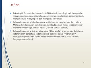 Definisi 
 Teknologi informasi dan komunikasi (TIK) adalah teknologi, baik berupa alat 
maupun aplikasi, yang digunakan untuk mengomunikasikan, serta membuat, 
menyebarkan, menyimpan, dan mengelola informasi 
 Bahasa Indonesia adalah bahasa resmi Indonesia yang berasal dari bahasa 
Melayu dan digunakan oleh lebih dari 230 juta orang, meski sebagian besar 
memakainya sebagai bahasa kedua (setelah bahasa daerah) 
 Bahasa Indonesia untuk penutur asing (BIPA) adalah program pembelajaran 
keterampilan berbahasa Indonesia bagi penutur asing. Program BIPA 
merupakan penerapan kajian pemerolehan bahasa kedua (SLA, second-language 
acquisition) 
3 
 