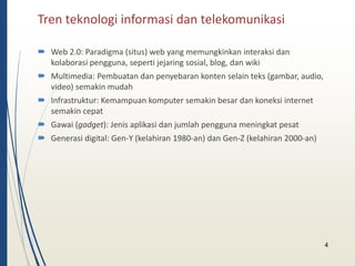 Tren teknologi informasi dan telekomunikasi 
 Web 2.0: Paradigma (situs) web yang memungkinkan interaksi dan 
kolaborasi pengguna, seperti jejaring sosial, blog, dan wiki 
 Multimedia: Pembuatan dan penyebaran konten selain teks (gambar, audio, 
video) semakin mudah 
 Infrastruktur: Kemampuan komputer semakin besar dan koneksi internet 
semakin cepat 
 Gawai (gadget): Jenis aplikasi dan jumlah pengguna meningkat pesat 
 Generasi digital: Gen-Y (kelahiran 1980-an) dan Gen-Z (kelahiran 2000-an) 
4 
 