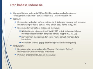 Tren bahasa Indonesia 
 Kongres Bahasa Indonesia X (Nov 2013) merekomendasikan untuk 
“menginternasionalkan” bahasa Indonesia (rekomendasi #10) 
 Namun: 
 Kepedulian terhadap bahasa Indonesia di kalangan penutur asli semakin 
rendah: campur kode, bahasa 4l4y, istilah atau nama asing, dll. 
 Keterampilan berbahasa Indonesia menurun: 
Nilai rata-rata ujian nasional SMA 2013 untuk pelajaran bahasa 
Indonesia lebih rendah daripada bahasa Inggris (6,2 vs 7,1) 
Karya ilmiah mahasiswa dan surat resmi banyak mengandung 
kesalahan 
Wartawan televisi gagap saat melaporkan siaran langsung 
 Untunglah: 
 Beberapa situs web terkemuka (Google, Facebook, Twitter) 
menyediakan pilihan bahasa Indonesia 
 Peminat program BIPA konon meningkat 
5 
 