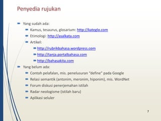 Penyedia rujukan 
 Yang sudah ada: 
 Kamus, tesaurus, glosarium: http://kateglo.com 
 Etimologi: http://asalkata.com 
 Artikel: 
http://rubrikbahasa.wordpress.com 
http://tanja.portalbahasa.com 
http://bahasakita.com 
 Yang belum ada: 
 Contoh pelafalan, mis. penelusuran “define” pada Google 
 Relasi semantik (antonim, meronim, hiponim), mis. WordNet 
 Forum diskusi penerjemahan istilah 
 Radar neologisme (istilah baru) 
 Aplikasi seluler 
7 
 