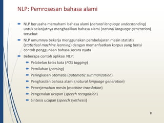 NLP: Pemrosesan bahasa alami 
 NLP berusaha memahami bahasa alami (natural language understanding) 
untuk selanjutnya menghasilkan bahasa alami (natural language generation) 
tersebut 
 NLP umumnya bekerja menggunakan pembelajaran mesin statistis 
(statistical machine learning) dengan memanfaatkan korpus yang berisi 
contoh penggunaan bahasa secara nyata 
 Beberapa contoh aplikasi NLP: 
 Pelabelan kelas kata (POS tagging) 
 Pemilahan (parsing) 
 Peringkasan otomatis (automatic summarization) 
 Penghasilan bahasa alami (natural language generation) 
 Penerjemahan mesin (machine translation) 
 Pengenalan ucapan (speech recognition) 
 Sintesis ucapan (speech synthesis) 
8 
 