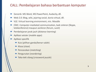 CALL: Pembelajaran bahasa berbantuan komputer 
 Generik: MS Word, MS PowerPoint, Audacity, dll. 
 Web 2.0: Blog, wiki, jejaring sosial, dunia virtual, dll. 
 VLE: Virtual learning environment, mis. Moodle 
 CMC: Computer-mediated communication, baik sinkron (Skype, 
telekonferensi) maupun asinkron (forum, surel) 
 Pembelajaran jarak jauh (distance learning) 
 Aplikasi seluler (mobile apps) 
 Aplikasi spesifik 
 Kuis (pilihan ganda/benar-salah) 
 Kloza (cloze) 
 Pencocokan (matching) 
 Pengurutan (reordering) 
 Teka-teki silang (crossword puzzle) 
9 
 