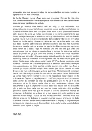 protección, sino que se comportaban de forma más libre, sonreían, jugaban y
aprendían a ser más civilizados.
La familia Klueger, nunca influyo sobre sus creencias y formas de vida, sino
que con el diario convivir, con el ejemplo de vida familiar que ellos demostraban
sirvió para que cambiaran de actitud.
Cuando ya vivimos mas tiempo con los Fayu y nos instalamos nos
preguntabamos si seriamos felices y nos dimos cuenta que la mejor felicidad no
consiste en donde estes sino con quien estes no es bueno que el hombre este
solo. Cuando la gente ve malas experiencias y no sienten realmente lo que
hacen se dejan llevar por la monotonia es muy triste la vida no se trata de esto
cuando volvi a vivir en la ciudad extranaba demasiado la vida con los fayu ellso
fueron mi famila no hay dia que no piense en eso hace dias recibi una carta
que decia : querida Sabine la casa para la escuela ya esta lista nos mudamos
la semana pasada tuvimos a unpar de ayudantes blancos que nos ayudaron
ellso vienen de la costa. Papa ha instalado una tina para ella gua junto a la
escuela para que los ninos se puedan lavar y aunque he sido muy esrtrica
desde el primer dia ya que como me enseno tu mama los ninos necesitan
disciplina para aprender . En cada cuarto esta el nombre del alumno pueden
llevarse y traer los cuadernos al dia siguiente. Les he dado colores para que
pinten hasta ahora solo saben contar hasta él? Pero luego conocerán mas
nuneros . Tambien me di cuenta que todos te extranan demasiado y siempre
me agradecian por las fotos que les enviaba siempre me pedian mas fotos y
aunque ya hayan pasado mucjos anos desde que decidi cambiar mi vida
Despues de vivir en Suiza Japon y ahora que vine a Alemania decidi comenzar
desde cero. Hace algunos anos fui a mi oficina a recojer mi carnet de identidad
yo jamas habia tenido carnet ya que no lo necesitaba haber crecido en la
culrura de los Fayu es un regalo para mi . Los Fayu preguntan a mi padre como
esta sabine? Su corazon es feliz? Su preocupación por mi no va ni en lo
academico ni en lo status social sino en mis sentimienos mientas siga
escuchando lo que la jungla me tiene que decir todo estara bien me di cuenta
qie la vida no tiene nada que ver con las cosas materiales sino aquellas
pequenas cosas de la vida que me alegren la vida ka determinan hechos de
consumo y la felicidad no se basa en lo que poseo sino en lo satisfecha que
estoy de lo que tengo . Todos los dias me recuerdo eso . Durante estos dos
últimos anos me he dedicado a recordar muchas cosas y ahora me he dado
cuenta de una cosa es que siempre sera la nina de la jungla y la jungla siempre
sera parte de mi pertenesco a dos mundos y a dos culturas soy una ciudadana
alemana y una hija de la jungla.



THE END.
 