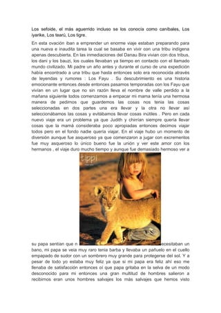 Los sefoide, el más aguerrido incluso se los conocía como caníbales, Los
iyarike, Los tearú, Los tigre.
En esta ovación iban a emprender un enorme viaje estaban preparando para
una nueva e inaudita tarea la cual se basaba en vivir con una tribu indígena
apenas descubierta. En las inmediaciones del Danau Bira vivian con dos tribus,
los dani y los bauzi, los cuales llevaban ya tiempo en contacto con el llamado
mundo civilizado. Mi padre un año antes y durante el curso de una expedición
había encontrado a una tribu que hasta entonces solo era reconocida atravès
de leyendas y rumores : Los Fayu . Su descubrimiento es una historia
emocionante entonces desde entonces pasamos temporadas con los Fayu que
vivían en un lugar que no sin razón lleva el nombre de valle perdido a la
mañana siguiente todos comenzamos a empacar mi mama tenía una hermosa
manera de pedirnos que guardemos las cosas nos tenia las cosas
seleccionadas en dos partes una era llevar y la otra no llevar así
seleccionábamos las cosas y evitábamos llevar cosas inútiles . Pero en cada
nuevo viaje era un problema ya que Judith y chirrían siempre quería llevar
cosas que la mamá consideraba poco apropiadas entonces decimos viajar
todos pero en el fondo nadie quería viajar. En el viaje hubo un momento de
diversión aunque fue asqueroso ya que comenzaron a jugar con excrementos
fue muy asqueroso lo único bueno fue la unión y ver este amor con los
hermanos , el viaje duro mucho tiempo y aunque fue demasiado hermoso ver a




su papa sentían que n                                          ecesitaban un
bano, mi papa se veia muy raro tenia barba y llevaba un pañuelo en el cuello
empapado de sudor con un sombrero muy grande para protegerse del sol. Y a
pesar de todo yo estaba muy feliz ya que si mi papa era feliz ahí eso me
llenaba de satisfacción entonces oí que papa gritaba en la selva de un modo
desconocido para mi entonces una gran multitud de hombres salieron a
recibirnos eran unos hombres salvajes los más salvajes que hemos visto
 