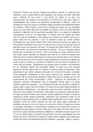 exclame!! Tenían una plumas negras de avestruz cubrían en parte de sus
cabezas y unos huesos planos que sujetaban con corteza de árbol. Blandían
arco y flechas en una mano y una hacha de piedra en la otra. Los
desconocidos nos rodearon y se pusieron a mirarnos con unos ojos negros e
impenetrables. Sus rostros me parecieron fantasmales y tétricos. Judith me
apretaba la mano con fuerza y Christian estaba asustado escondiéndose detrás
de nosotras. Judith estaba a punto de un ataque de pánico ya que respiraba
cada vez mas fuerte ella tenia el cabello muy largo y como era rubia llamaba
bastante la atención de los guerreos asustada llamo a su papa los indígenas
retrocedieron al oír su voz luego llego un hombre que nos explico que ellos
eran los Fayu el hablaba en una lengua muy extrana nos explico que era un
grupo tribal de los amarice y que no teníamos nada que temer sentían
curiosidad por que jamás habian visto niños blancos entonces me papa nos
llevo donde el anciano Fayu puso mi mano con el y el fayu me dijo que él es el
jefe Baou quien nos autorizo vivir aquí . El cacique se inclino hacia mí , me topo
el rostro entre sus manos fue acercando la cabeza . Yo di un respingo porque
pensé que me besaría en la boca . Pero no el apoyo su mano sudorosa en la
mia varias veces mientras me explican que este es un modo de saludo para
ellos asi como nosotros estrechamos la mano por el mismo ritual y con la frente
oscura hizo esto con mis hermanos" luego empezaron a tocarnos el cabello asi
como la piel y el rosto ys e pusieron a hablar en un tono que la excitacion no
hacia mas que elevar . Desaparecio de nuestro rsoto el miedo y nos sentimos
en un ambiente natural de curiosidad infantil. Al cabo de unos minutos
logramos abrirnos paso entre la multitud t corrimos hasta el helicoptero. Nos
adveertieron que habian mujeres desnudas en la linde de la selva. Llevaban
ninos pequenos empezaron a lloar estos parecian tan salvajes como los
hombres. Me fui acuercando despacio hasta ellas pero.a medida que me iba
aproximando los ninos comenzaban a llorar . Despues de observarlas un
momento mientras retrocediasn volvi al helicptero donde papa y el piloto
estaban bajando el equipaje . Los hombres de la tribu los ayudaron a llevar los
bultos hasta nuestra casa de madera. El interior de la casa estaba dividido en
dos grandes habitaciones , una hacia las veces de cocina comedor y sala de
estar en la otra estaba un dormitorio . Este daba a un pequeño cuarto de bano.
En lugar de puertas habia unas cortinas de tela sujetas en el techo. Cuando la
respectiva cortina estaba levantada, significaba que podiamos entrar en la
estancia correspondiente pero si estaba abajo significaba que el lugar estaba
ocupado. Entre los pocos articulos de lujo que papa habia construido se
contaban dos picas, una en el bano y la otra en la cocina. El agua de la lluvia
se recogia y desviaba a v arios bidones metalicos en el interior de la casa y la
utilizabamos para beber y cocinar. Esto duro en la epoco de las luvias ya que
fuera de la epoca lluviosa teniamos problemas y debiamos buscar agua en el
rio, en la cocina habia un hornillo de queroseno con dos quemadores que era
donde se cocina. Encima de la pared mi padre habia colgado unas tablas que
hacian las veces de estanterias para las sartenes ,cazuelas , platos y vasos y
 