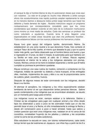 el cacique le dijo si hombre blanco te doy mi autorizacion deseo que vivas aqui
con nosotros . La vida en la jungla es mucho mas diferente a antes aunque
ahora nos acostumbramos mas rapido pudimos aceptar rapidamente la rutina
en la manana ibamos a desayuna todos juntos luego teniamos que hacer los
deberes y hasta deneres de ingles . Nuestra instruccion seguia un programa
norteamericano por correspondencia concebido para que los ninos
occidentakes que estaban viviendo al otro lado de la civilizacion mantuvieron
como minimo un nivel medio de estudios. Cada dos semanas un profesor iba
como voluntario a ayudarnos. Cuando tenia 9 anos llegaron unos
especializados en estas areas recuerdo que etan mis profesores favoritos .
Todos estabamos felices con los nuevos profesores mis hermanos y todos

Kauss tuvo gran apoyo del indígena Iyarike, denominado Nakire. Se
establecieron en una zona neutral a la que denomino Foida, hizo contacto el
cacique Teaur de la tribu Iyarike, el mismo que deseaba la paz y que no quería
matar más gente, que había observado que el hombre blanco era bueno y que
si regresaba en 3 lunas, es decir 3 meses, le autorizaba para que habitara con
su familia en esta zona neutral, al cabo de 3 meses, Klauss regreso
nuevamente al interior de la selva y los indígenas ataviados con plumas,
huesos, flechas y arcos en la mano lo estaban esperando y viendo que él había
cumplido su promesa le permitieron quedarse.
Klauss construyo una casa rustica de madera, comenzó a contactarse con los
indígenas, trataba de aprender su dialecto y hacia trueques, el les entregaba
ollas, machete, implementos de caza y ellos a su vez le proporcionaba carne
de culebra, jabalí, cocodrilos, huevos.
Después de algunos meses de estar conviviendo con los indígenas, decidió
llevar a su familia.
Al aterrizar el aeroplano, los indígenas y los niños especialmente estaban
temblando de temor al ver que descendían tantas personas blancas. Sabine
quedo contemplando a los indígenas que se encontraban alrededor, se asusto
por un momento pero luego paso el temor.
Los indígenas nunca se reían, siempre estaban a la defensiva. Sabine y
Cristian se las arreglaban para jugar con cualquier animal y los niños desde
lejos los observaban y poco a poco se les acercaban hasta que un día les
permitió tocar el arco y la flecha, el niño inmediatamente le entrego la flecha y
desde ahí comenzaron poco a poco a hacer amistad, hasta que sabine y
cristian parecían que eran unos indígenas mas, nadaban en el río cerca de los
cocodrilos, correteaban huyendo de los jabalíes y culebras y les encantaba
comer la carne de los animales autóctonos.
Ellos estudiaron la escuela en casa, con tutores norteamericanos, cada cierto
tiempo tenían que dar exámenes en Jayapura. Las niñas fayu a partir de los 9 a
 