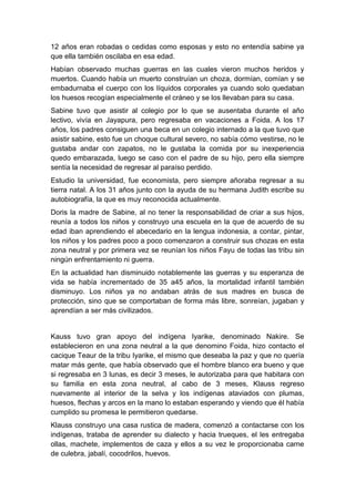 12 años eran robadas o cedidas como esposas y esto no entendía sabine ya
que ella también oscilaba en esa edad.
Habían observado muchas guerras en las cuales vieron muchos heridos y
muertos. Cuando había un muerto construían un choza, dormían, comían y se
embadurnaba el cuerpo con los líquidos corporales ya cuando solo quedaban
los huesos recogían especialmente el cráneo y se los llevaban para su casa.
Sabine tuvo que asistir al colegio por lo que se ausentaba durante el año
lectivo, vivía en Jayapura, pero regresaba en vacaciones a Foida. A los 17
años, los padres consiguen una beca en un colegio internado a la que tuvo que
asistir sabine, esto fue un choque cultural severo, no sabía cómo vestirse, no le
gustaba andar con zapatos, no le gustaba la comida por su inexperiencia
quedo embarazada, luego se caso con el padre de su hijo, pero ella siempre
sentía la necesidad de regresar al paraíso perdido.
Estudio la universidad, fue economista, pero siempre añoraba regresar a su
tierra natal. A los 31 años junto con la ayuda de su hermana Judith escribe su
autobiografía, la que es muy reconocida actualmente.
Doris la madre de Sabine, al no tener la responsabilidad de criar a sus hijos,
reunía a todos los niños y construyo una escuela en la que de acuerdo de su
edad iban aprendiendo el abecedario en la lengua indonesia, a contar, pintar,
los niños y los padres poco a poco comenzaron a construir sus chozas en esta
zona neutral y por primera vez se reunían los niños Fayu de todas las tribu sin
ningún enfrentamiento ni guerra.
En la actualidad han disminuido notablemente las guerras y su esperanza de
vida se había incrementado de 35 a45 años, la mortalidad infantil también
disminuyo. Los niños ya no andaban atrás de sus madres en busca de
protección, sino que se comportaban de forma más libre, sonreían, jugaban y
aprendían a ser más civilizados.


Kauss tuvo gran apoyo del indígena Iyarike, denominado Nakire. Se
establecieron en una zona neutral a la que denomino Foida, hizo contacto el
cacique Teaur de la tribu Iyarike, el mismo que deseaba la paz y que no quería
matar más gente, que había observado que el hombre blanco era bueno y que
si regresaba en 3 lunas, es decir 3 meses, le autorizaba para que habitara con
su familia en esta zona neutral, al cabo de 3 meses, Klauss regreso
nuevamente al interior de la selva y los indígenas ataviados con plumas,
huesos, flechas y arcos en la mano lo estaban esperando y viendo que él había
cumplido su promesa le permitieron quedarse.
Klauss construyo una casa rustica de madera, comenzó a contactarse con los
indígenas, trataba de aprender su dialecto y hacia trueques, el les entregaba
ollas, machete, implementos de caza y ellos a su vez le proporcionaba carne
de culebra, jabalí, cocodrilos, huevos.
 