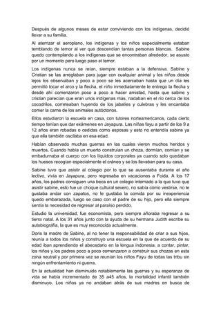 Después de algunos meses de estar conviviendo con los indígenas, decidió
llevar a su familia.
Al aterrizar el aeroplano, los indígenas y los niños especialmente estaban
temblando de temor al ver que descendían tantas personas blancas. Sabine
quedo contemplando a los indígenas que se encontraban alrededor, se asusto
por un momento pero luego paso el temor.
Los indígenas nunca se reían, siempre estaban a la defensiva. Sabine y
Cristian se las arreglaban para jugar con cualquier animal y los niños desde
lejos los observaban y poco a poco se les acercaban hasta que un día les
permitió tocar el arco y la flecha, el niño inmediatamente le entrego la flecha y
desde ahí comenzaron poco a poco a hacer amistad, hasta que sabine y
cristian parecían que eran unos indígenas mas, nadaban en el río cerca de los
cocodrilos, correteaban huyendo de los jabalíes y culebras y les encantaba
comer la carne de los animales autóctonos.
Ellos estudiaron la escuela en casa, con tutores norteamericanos, cada cierto
tiempo tenían que dar exámenes en Jayapura. Las niñas fayu a partir de los 9 a
12 años eran robadas o cedidas como esposas y esto no entendía sabine ya
que ella también oscilaba en esa edad.
Habían observado muchas guerras en las cuales vieron muchos heridos y
muertos. Cuando había un muerto construían un choza, dormían, comían y se
embadurnaba el cuerpo con los líquidos corporales ya cuando solo quedaban
los huesos recogían especialmente el cráneo y se los llevaban para su casa.
Sabine tuvo que asistir al colegio por lo que se ausentaba durante el año
lectivo, vivía en Jayapura, pero regresaba en vacaciones a Foida. A los 17
años, los padres consiguen una beca en un colegio internado a la que tuvo que
asistir sabine, esto fue un choque cultural severo, no sabía cómo vestirse, no le
gustaba andar con zapatos, no le gustaba la comida por su inexperiencia
quedo embarazada, luego se caso con el padre de su hijo, pero ella siempre
sentía la necesidad de regresar al paraíso perdido.
Estudio la universidad, fue economista, pero siempre añoraba regresar a su
tierra natal. A los 31 años junto con la ayuda de su hermana Judith escribe su
autobiografía, la que es muy reconocida actualmente.
Doris la madre de Sabine, al no tener la responsabilidad de criar a sus hijos,
reunía a todos los niños y construyo una escuela en la que de acuerdo de su
edad iban aprendiendo el abecedario en la lengua indonesia, a contar, pintar,
los niños y los padres poco a poco comenzaron a construir sus chozas en esta
zona neutral y por primera vez se reunían los niños Fayu de todas las tribu sin
ningún enfrentamiento ni guerra.
En la actualidad han disminuido notablemente las guerras y su esperanza de
vida se había incrementado de 35 a45 años, la mortalidad infantil también
disminuyo. Los niños ya no andaban atrás de sus madres en busca de
 