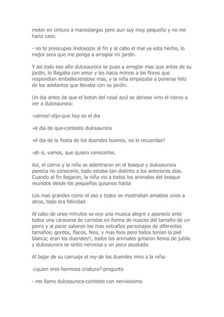 meter en cintura a manoslargas pero aun soy muy pequeño y no me
haria caso.
- no te preocupes lindosojos al fin y al cabo el mal ya esta hecho, lo
mejor sera que me ponga a arreglar mi jardín.
Y asi todo ese año dulceaurora se puso a arreglar mas que antes de su
jardín, lo Regaba con amor y les hacia mimos a las flores que
respondian embelleciendose mas, y la niña empezaba a ponerse feliz
de los adelantos que llevaba con su jardín.
Un dia antes de que el boton del rosal azul se abriese vino el ciervo a
ver a dulceaurora:
-vamos!-dijo-que hoy es el dia
-el dia de que-contesto dulceaurora
-el dia de la fiesta de los duendes buenos, no lo recuerdas?
-ah si, vamos, que quiero conocerlos.
Asi, el ciervo y la niña se adentraron en el bosque y dulceaurora
parecia no conocerle, todo estaba tan distinto a los anteriores dias.
Cuando al fin llegaron, la niña vio a todos los animales del bosque
reunidos desde los pequeños gusanos hasta
Los mas grandes como el oso y todos se mostraban amables unos a
otros, todo era felicidad.
Al cabo de unos minutos se oyo una musica alegre y aparecio ante
todos una caravana de carretas en forma de nueces del tamaño de un
perro y al parar salieron los mas extraños personajes de diferentes
tamaños; gordos, flacos, feos, y mas feos pero todos tenian la piel
blanca; eran los duendes!!, todos los animales gritaron llenos de jubilo
y dulceaurora se sintio nerviosa y un poco asustada.
Al bajar de su carruaje el rey de los duendes miro a la niña:
-¿quien eres hermosa criatura?-pregunto
- me llamo dulceaurora-contesto con nerviosismo
 