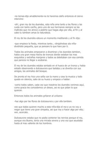 -no temas-dijo amablemente-no te haremos daño entonces el ciervo
intervino:
-oh!, gran rey de los duendes, esta niña ama tanto a las flores y las
cuida con tanto cariño, pero uno de sus hermanos siempre se las
maltrata que me atrevo a pedirte que hagas algo por ella, al fin y al
cabo tu tambien amas la naturaleza.
El rey de los duendes estuvo un momento meditando y al fin dijo:
-que empiece la fiesta, mientras tanto...-dirigiéndose ala niña-
diviértete pequeña, que ya pensare lo que hare por ti.
Todos los animales empezaron a divertirse y los duendes tambien,
habia una gran mesa hecha de troncos donde estaban los mas
exquisitos y extraños manjares y todos se deleitaban con esa comida
que parecia no llegar a acabarse.
El rey de los duendes estaba sentado en el hueco de un tronco y habia
estado observando a dulceaurora que bailaba y se divertia con sus
amigos, los animales del bosque.
De pronto el rey hizo una seña con la mano y ceso la musica y todo
quedo en silencio, salio de su hueco y empezo a hablar:
-como todos saben, cada vez que nosotros los duendes venimos aquí,
como gracia les concedemos un deseo, asi es que pidan lo que
quieran.
Entonces todos los animales gritaron al unísono:
-haz algo por las flores de dulceaurora y por ella tambien.
veo que todos quieren mucho a esta niña-dijo el rey-y yo no voy a
negar que tiene una gran simpatia, asi que voy a hacer algo por ella;:
ven, acercate.
Dulceaurora estaba que no podia contener los nervios porque el rey,
aunque era Bueno, tenia una mirada severa y una voz que asustaba
hasta al mas valiente de los hombres.
 