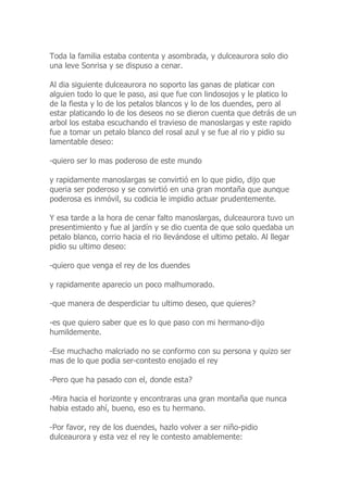 Toda la familia estaba contenta y asombrada, y dulceaurora solo dio
una leve Sonrisa y se dispuso a cenar.
Al dia siguiente dulceaurora no soporto las ganas de platicar con
alguien todo lo que le paso, asi que fue con lindosojos y le platico lo
de la fiesta y lo de los petalos blancos y lo de los duendes, pero al
estar platicando lo de los deseos no se dieron cuenta que detrás de un
arbol los estaba escuchando el travieso de manoslargas y este rapido
fue a tomar un petalo blanco del rosal azul y se fue al rio y pidio su
lamentable deseo:
-quiero ser lo mas poderoso de este mundo
y rapidamente manoslargas se convirtió en lo que pidio, dijo que
queria ser poderoso y se convirtió en una gran montaña que aunque
poderosa es inmóvil, su codicia le impidio actuar prudentemente.
Y esa tarde a la hora de cenar falto manoslargas, dulceaurora tuvo un
presentimiento y fue al jardín y se dio cuenta de que solo quedaba un
petalo blanco, corrio hacia el rio llevándose el ultimo petalo. Al llegar
pidio su ultimo deseo:
-quiero que venga el rey de los duendes
y rapidamente aparecio un poco malhumorado.
-que manera de desperdiciar tu ultimo deseo, que quieres?
-es que quiero saber que es lo que paso con mi hermano-dijo
humildemente.
-Ese muchacho malcriado no se conformo con su persona y quizo ser
mas de lo que podia ser-contesto enojado el rey
-Pero que ha pasado con el, donde esta?
-Mira hacia el horizonte y encontraras una gran montaña que nunca
habia estado ahí, bueno, eso es tu hermano.
-Por favor, rey de los duendes, hazlo volver a ser niño-pidio
dulceaurora y esta vez el rey le contesto amablemente:
 
