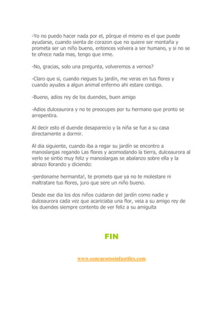 -Yo no puedo hacer nada por el, pórque el mismo es el que puede
ayudarse, cuando sienta de corazon que no quiere ser montaña y
prometa ser un niño bueno, entonces volvera a ser humano, y si no se
te ofrece nada mas, tengo que irme.
-No, gracias, solo una pregunta, volveremos a vernos?
-Claro que si, cuando riegues tu jardín, me veras en tus flores y
cuando ayudes a algun animal enfermo ahi estare contigo.
-Bueno, adios rey de los duendes, buen amigo
-Adios dulceaurora y no te preocupes por tu hermano que pronto se
arrepentira.
Al decir esto el duende desaparecio y la niña se fue a su casa
directamente a dormir.
Al dia siguiente, cuando iba a regar su jardín se encontro a
manoslargas regando Las flores y acomodando la tierra, dulceaurora al
verlo se sintio muy feliz y manoslargas se abalanzo sobre ella y la
abrazo llorando y diciendo:
-perdoname hermanita!, te prometo que ya no te molestare ni
maltratare tus flores, juro que sere un niño bueno.
Desde ese dia los dos niños cuidaron del jardín como nadie y
dulceaurora cada vez que acariciaba una flor, veia a su amigo rey de
los duendes siempre contento de ver feliz a su amiguita
FIN
www.soncuentosinfantiles.com
 