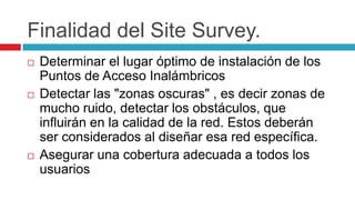 Finalidad del Site Survey.Determinar el lugar óptimo de instalación de los Puntos de Acceso Inalámbricos Detectar las "zonas oscuras" , es decir zonas de mucho ruido, detectar los obstáculos, que influirán en la calidad de la red. Estos deberán ser considerados al diseñar esa red específica. Asegurar una cobertura adecuada a todos los usuarios 
