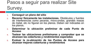 Pasos a seguirpararealizar Site Survey.Conseguir un plano del sitioRecorrer físicamente las instalaciones. Obstáculos y fuentes de interferencias como peceras, micro-ondas, grandes masas de metal, etc no figuran en los planos. Deben ser indicadas en los planos. Determinar la ubicación preliminar de cada Punto de AccesoTestear las ubicaciones preliminares y comprobar que se alcanzan las coberturas y rendimientos esperadosEvaluar la re-ubicación de los Puntos de Acceso para alcanzar mejores coberturas y rendimientos