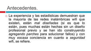 Antecedentes.La experiencia y las estadísticas demuestran que la mayoría de las redes inalámbricas wifi que existen, están mal diseñadas (si es que lo están, pues muchas están hechas sin un diseño profesional previo y se han ido construyendo agregando parches para solucionar fallos) y con muy escasa conciencia en cuanto a seguridadwifi, se refiere.