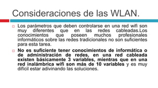 Consideraciones de las WLAN.Los parámetros que deben controlarse en una red wifi son muy diferentes que en las redes cableadas.Los conocimientos que poseen muchos profesionales informáticos sobre las redes tradicionales no son suficientes para esta tarea. No es suficiente tener conocimientos de informática o de administración de redes, en una red cableada existen básicamente 3 variables, mientras que en una red inalámbrica wifi son más de 10 variables y es muy difícil estar adivinando las soluciones.