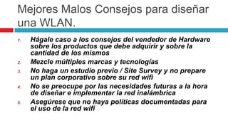 MejoresMalosConsejosparadiseñaruna WLAN.Hágale caso a los consejos del vendedor de Hardware sobre los productos que debe adquirir y sobre la cantidad de los mismosMezcle múltiples marcas y tecnologíasNo haga un estudio previo / SiteSurvey y no prepare un plan corporativo sobre su red wifiNo se preocupe por las necesidades futuras a la hora de diseñar e implementar la red inalámbricaAsegúrese que no haya políticas documentadas para el uso de la red wifi