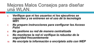 MejoresMalosConsejosparadiseñaruna WLAN.Verifique que ni los usuarios ni los ejecutivos se capaciten y se entrenen en el uso de la tecnología WIFINo prepare instrucciones para configurar los Access PointNo gestione su red de manera centralizadaNo monitoree la red ni verifique la robustez de la seguridad frecuentementeNo encripte la información o encríptela sólo con WEP