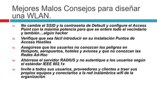 MejoresMalosConsejosparadiseñaruna WLAN.No cambie el SSID y la contraseña de Default y configure el Access Point con la máxima potencia para que se entere todo el vecindario y también....algún hacker Verifique que sea fácil introducir en su instalación Puntos de Acceso HostilesAsegúrese que los usuarios no conozcan los peligros en Hotspots, aeropuertos, hoteles y aviones y que no conozcan las Redes Ad-HocAhórrese el servidor RADIUS y no autentique a los usuarios según el estándar IEEE 802.1xInvite a todos sus usuarios, proveedores y clientes a traer sus propios equipos y conectarlos a la red inalámbrica wifi de la organización 