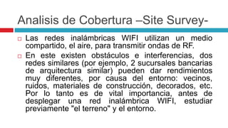 Analisis de Cobertura –Site Survey-Las redes inalámbricas WIFI utilizan un medio compartido, el aire, para transmitir ondas de RF. En este existen obstáculos e interferencias, dos redes similares (por ejemplo, 2 sucursales bancarias de arquitectura similar) pueden dar rendimientos muy diferentes, por causa del entorno: vecinos, ruidos, materiales de construcción, decorados, etc. Por lo tanto es de vital importancia, antes de desplegar una red inalámbrica WIFI, estudiar previamente "el terreno" y el entorno. 
